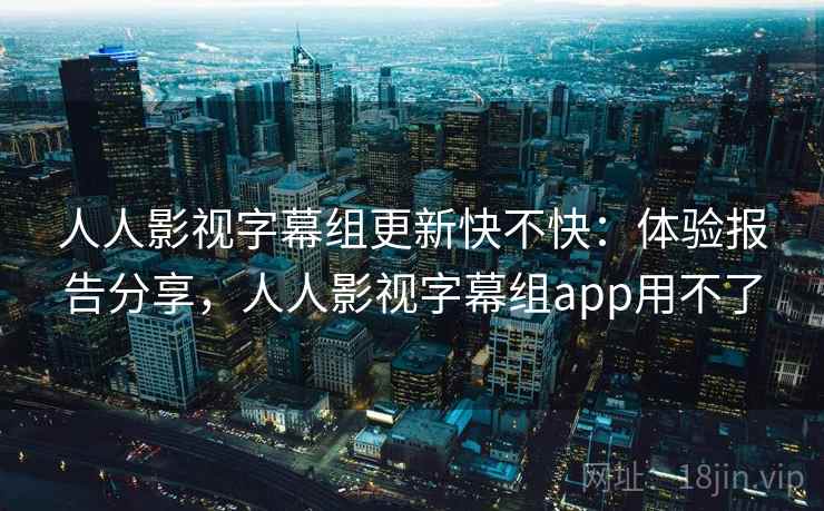 人人影视字幕组更新快不快：体验报告分享，人人影视字幕组app用不了