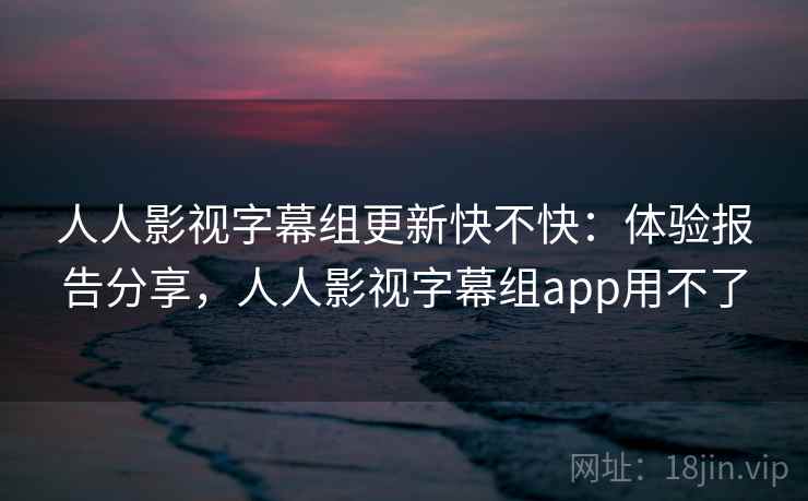 人人影视字幕组更新快不快：体验报告分享，人人影视字幕组app用不了