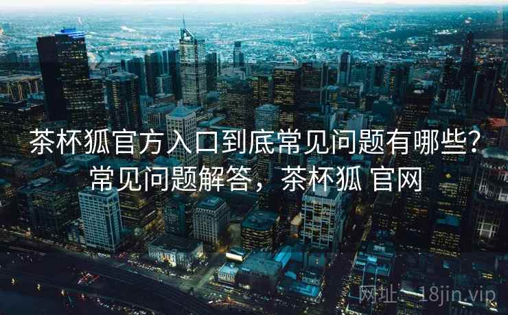 茶杯狐官方入口到底常见问题有哪些？常见问题解答，茶杯狐 官网