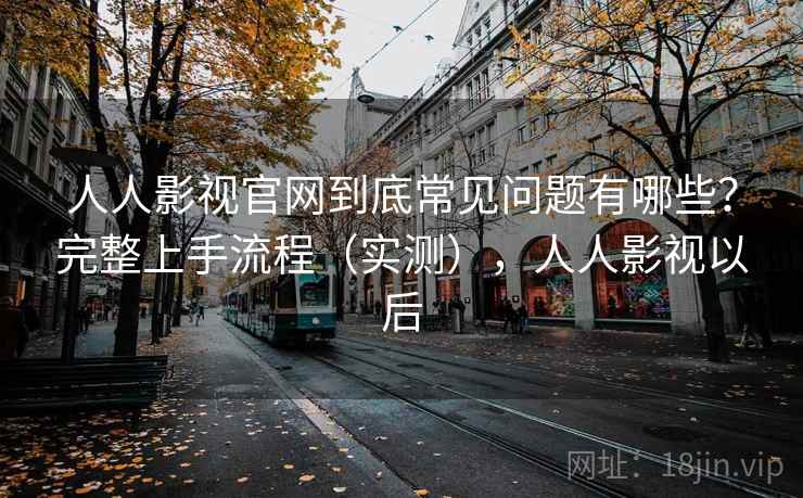 人人影视官网到底常见问题有哪些？完整上手流程（实测），人人影视以后