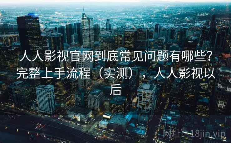 人人影视官网到底常见问题有哪些？完整上手流程（实测），人人影视以后