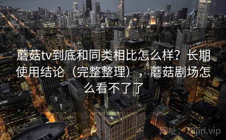蘑菇tv到底和同类相比怎么样？长期使用结论（完整整理），蘑菇剧场怎么看不了了