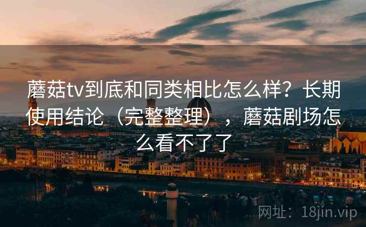 蘑菇tv到底和同类相比怎么样？长期使用结论（完整整理），蘑菇剧场怎么看不了了