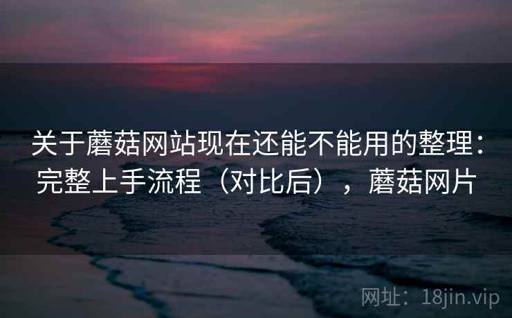 关于蘑菇网站现在还能不能用的整理：完整上手流程（对比后），蘑菇网片