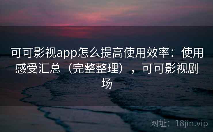 可可影视app怎么提高使用效率：使用感受汇总（完整整理），可可影视剧场