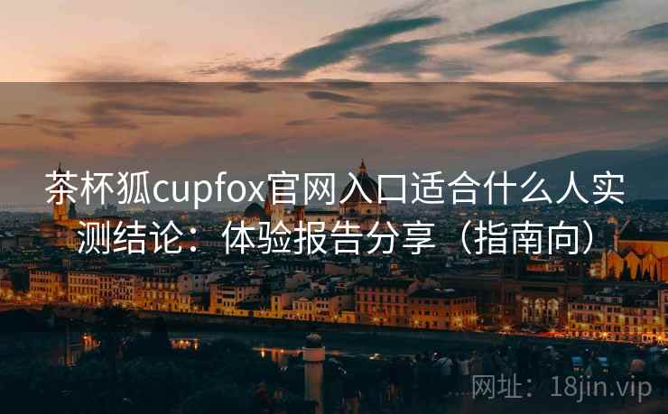 茶杯狐cupfox官网入口适合什么人实测结论：体验报告分享（指南向）