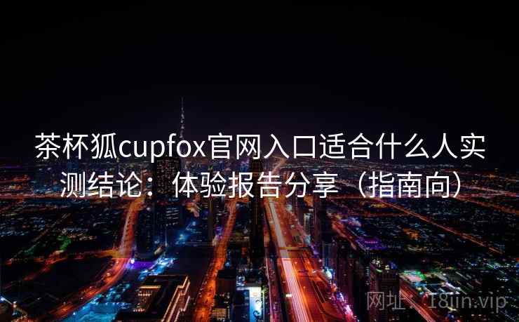 茶杯狐cupfox官网入口适合什么人实测结论：体验报告分享（指南向）