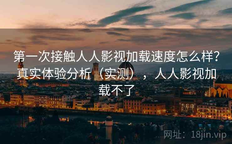 第一次接触人人影视加载速度怎么样？真实体验分析（实测），人人影视加载不了
