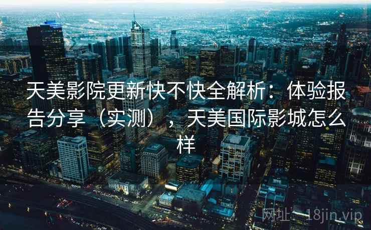 天美影院更新快不快全解析：体验报告分享（实测），天美国际影城怎么样