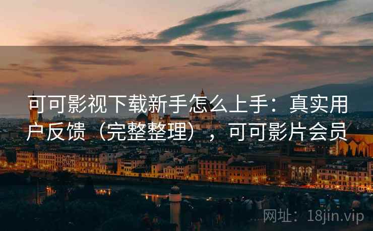 可可影视下载新手怎么上手：真实用户反馈（完整整理），可可影片会员
