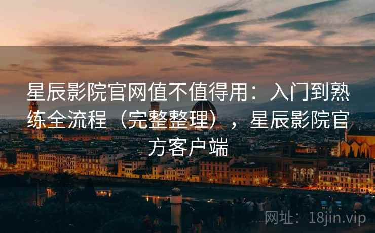 星辰影院官网值不值得用：入门到熟练全流程（完整整理），星辰影院官方客户端