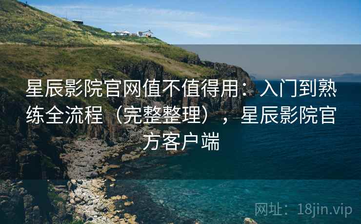 星辰影院官网值不值得用：入门到熟练全流程（完整整理），星辰影院官方客户端