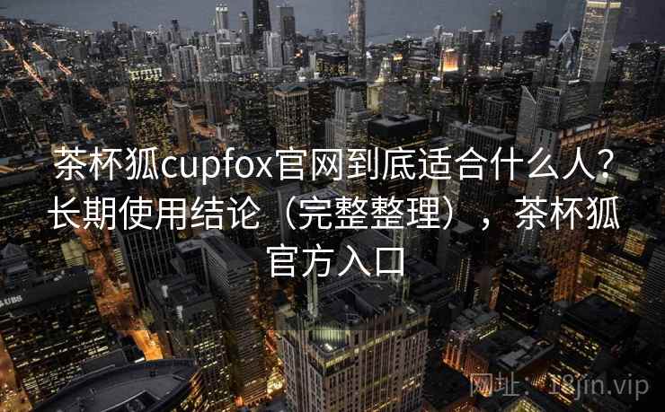 茶杯狐cupfox官网到底适合什么人?长期使用结论(完整整理),茶杯狐官方入口 茶杯狐cupfox官网到底适合什么人?长期使用结论(完整整理),茶杯狐官方入口