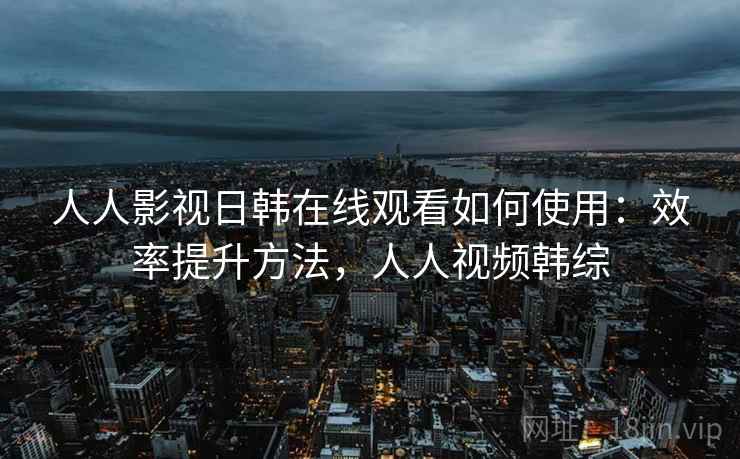人人影视日韩在线观看如何使用:效率提升方法,人人视频韩综 人人影视日韩在线观看如何使用:效率提升方法,人人视频韩综
