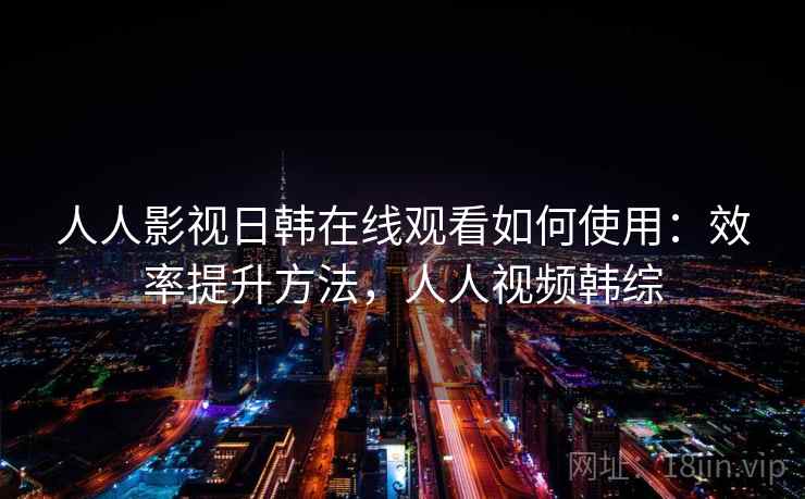 人人影视日韩在线观看如何使用:效率提升方法,人人视频韩综 人人影视日韩在线观看如何使用:效率提升方法,人人视频韩综