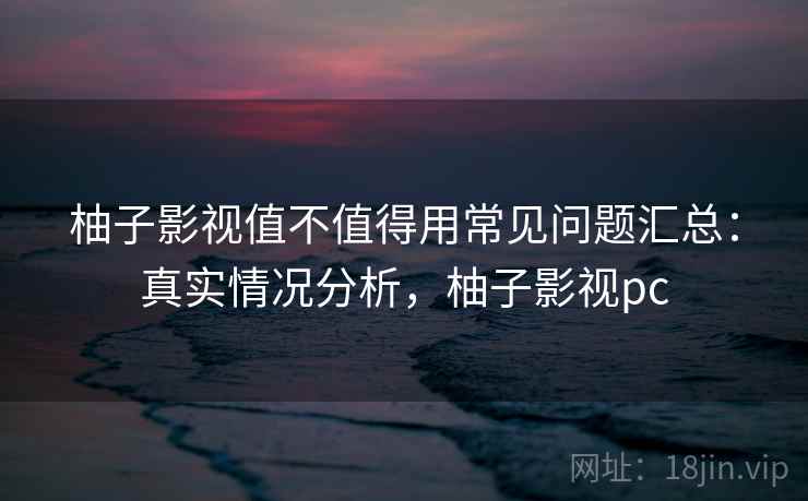 柚子影视值不值得用常见问题汇总：真实情况分析，柚子影视pc