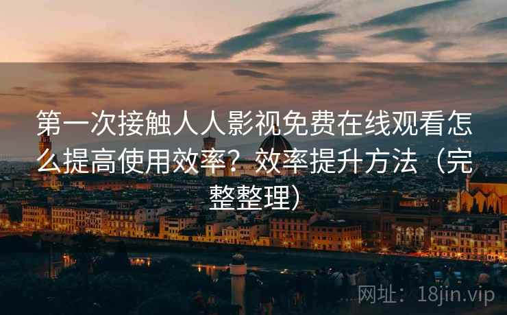 第一次接触人人影视免费在线观看怎么提高使用效率?效率提升方法(完整整理) 第一次接触人人影视免费在线观看怎么提高使用效率?效率提升方法(完整整理)