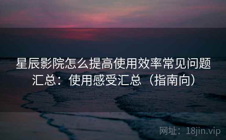 星辰影院怎么提高使用效率常见问题汇总:使用感受汇总(指南向) 星辰影院怎么提高使用效率常见问题汇总:使用感受汇总(指南向)