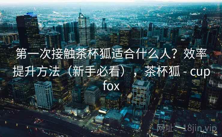 第一次接触茶杯狐适合什么人?效率提升方法(新手必看),茶杯狐 - cupfox 第一次接触茶杯狐适合什么人?效率提升方法(新手必看),茶杯狐 - cupfox