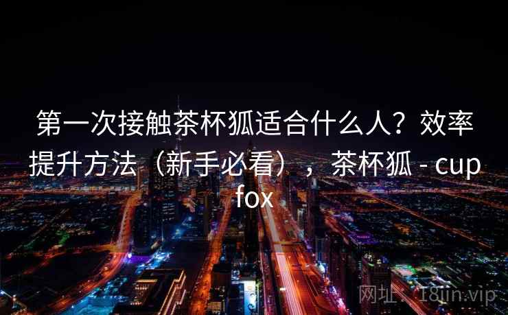 第一次接触茶杯狐适合什么人?效率提升方法(新手必看),茶杯狐 - cupfox 第一次接触茶杯狐适合什么人?效率提升方法(新手必看),茶杯狐 - cupfox