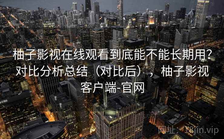 柚子影视在线观看到底能不能长期用?对比分析总结(对比后),柚子影视客户端-官网 柚子影视在线观看到底能不能长期用?对比分析总结(对比后),柚子影视客户端-官网