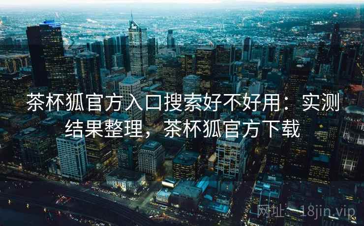 茶杯狐官方入口搜索好不好用：实测结果整理，茶杯狐官方下载