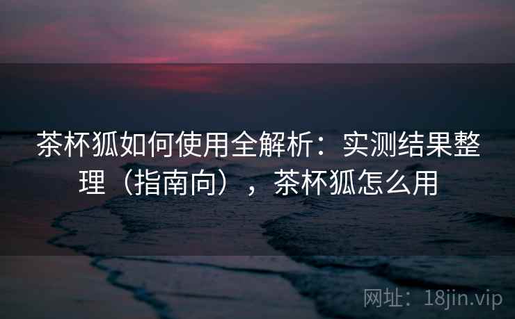 茶杯狐如何使用全解析:实测结果整理(指南向),茶杯狐怎么用 茶杯狐如何使用全解析:实测结果整理(指南向),茶杯狐怎么用