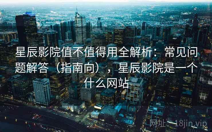 星辰影院值不值得用全解析:常见问题解答(指南向),星辰影院是一个什么网站 星辰影院值不值得用全解析:常见问题解答(指南向),星辰影院是一个什么网站