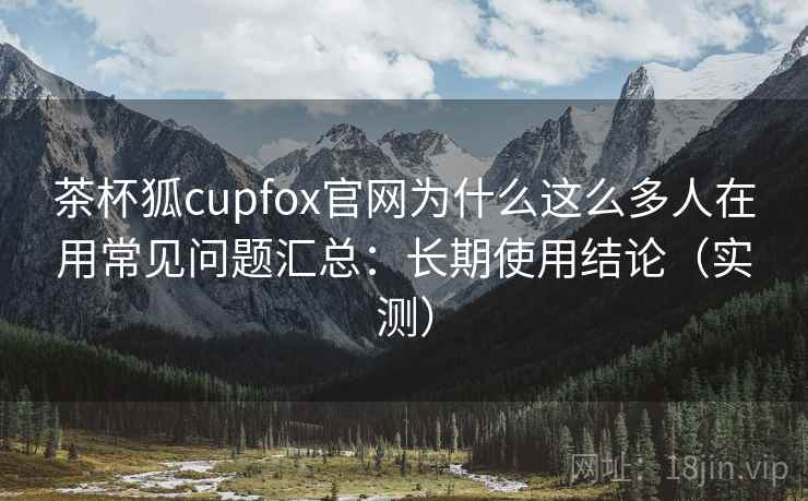 茶杯狐cupfox官网为什么这么多人在用常见问题汇总:长期使用结论(实测) 茶杯狐cupfox官网为什么这么多人在用常见问题汇总:长期使用结论(实测)