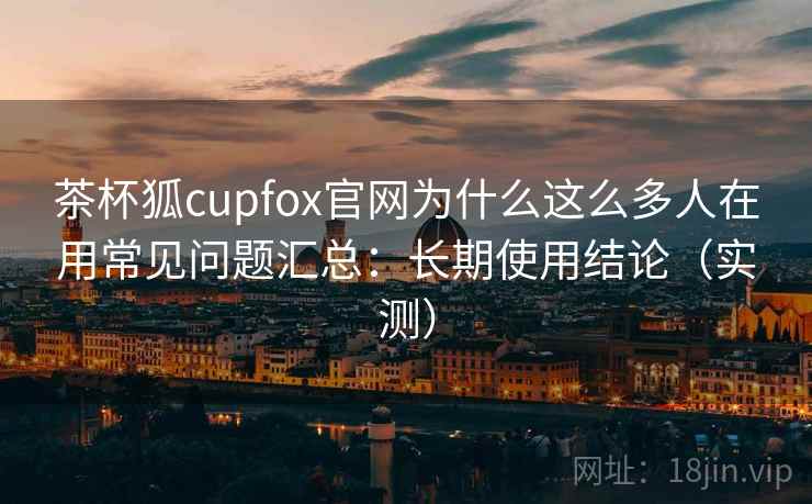 茶杯狐cupfox官网为什么这么多人在用常见问题汇总:长期使用结论(实测) 茶杯狐cupfox官网为什么这么多人在用常见问题汇总:长期使用结论(实测)