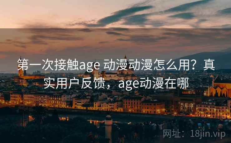 第一次接触age 动漫动漫怎么用?真实用户反馈,age动漫在哪 第一次接触age 动漫动漫怎么用?真实用户反馈,age动漫在哪