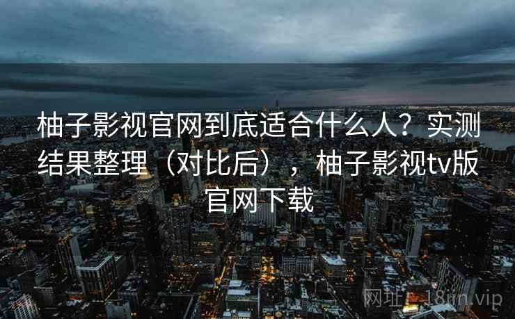 柚子影视官网到底适合什么人？实测结果整理（对比后），柚子影视tv版官网下载