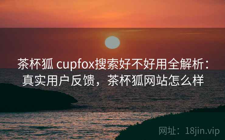 茶杯狐 cupfox搜索好不好用全解析:真实用户反馈,茶杯狐网站怎么样 茶杯狐 cupfox搜索好不好用全解析:真实用户反馈,茶杯狐网站怎么样
