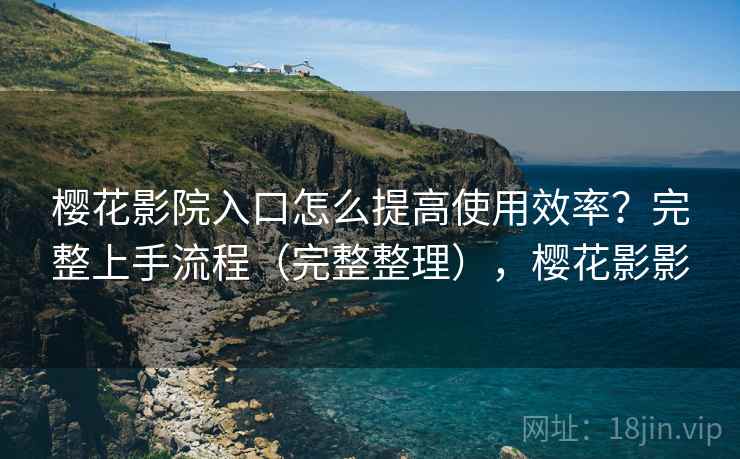 樱花影院入口怎么提高使用效率？完整上手流程（完整整理），樱花影影