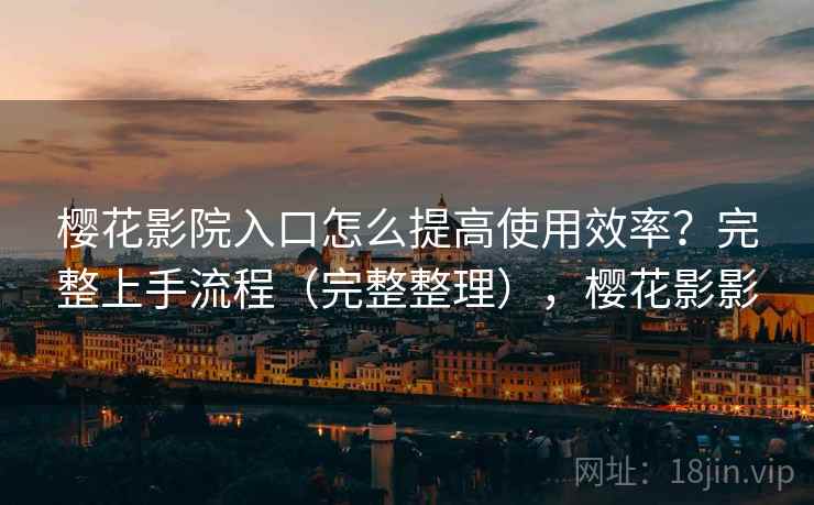 樱花影院入口怎么提高使用效率？完整上手流程（完整整理），樱花影影