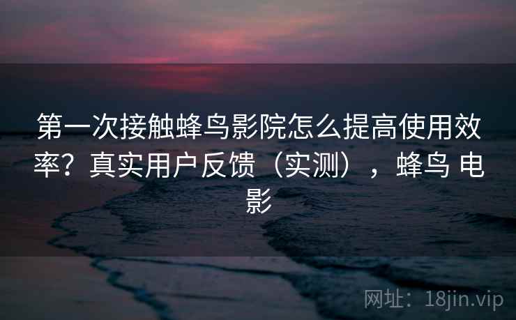 第一次接触蜂鸟影院怎么提高使用效率？真实用户反馈（实测），蜂鸟 电影
