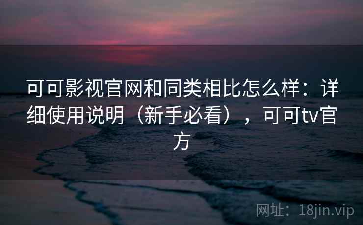 可可影视官网和同类相比怎么样：详细使用说明（新手必看），可可tv官方