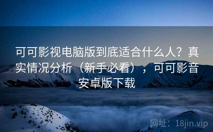 可可影视电脑版到底适合什么人？真实情况分析（新手必看），可可影音安卓版下载