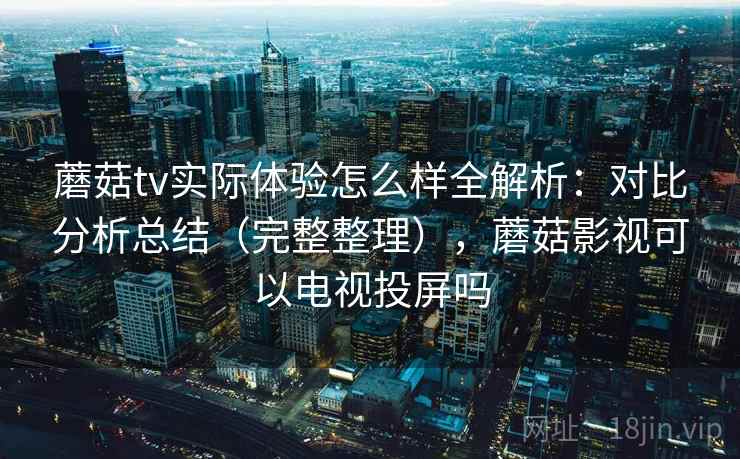 蘑菇tv实际体验怎么样全解析：对比分析总结（完整整理），蘑菇影视可以电视投屏吗