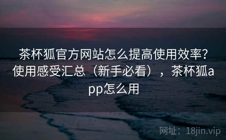 茶杯狐官方网站怎么提高使用效率？使用感受汇总（新手必看），茶杯狐app怎么用