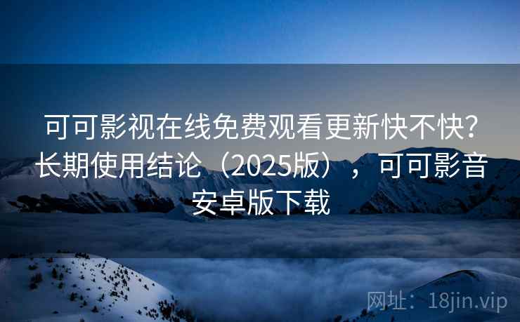 可可影视在线免费观看更新快不快？长期使用结论（2025版），可可影音安卓版下载