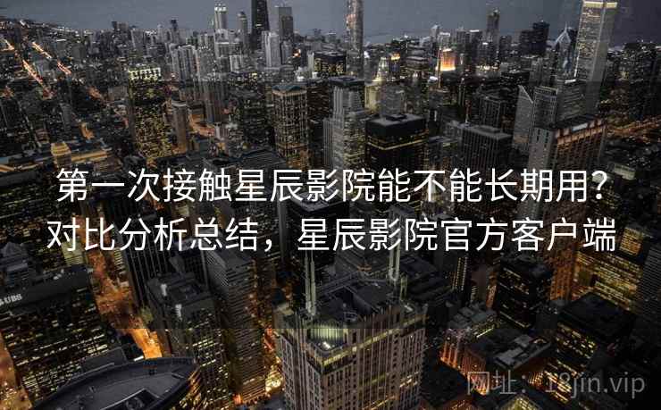 第一次接触星辰影院能不能长期用？对比分析总结，星辰影院官方客户端