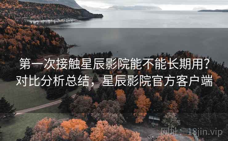 第一次接触星辰影院能不能长期用？对比分析总结，星辰影院官方客户端