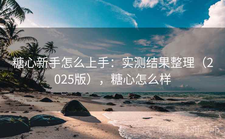 糖心新手怎么上手：实测结果整理（2025版），糖心怎么样