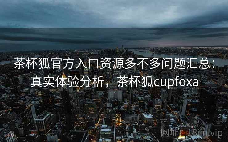 茶杯狐官方入口资源多不多问题汇总：真实体验分析，茶杯狐cupfoxa