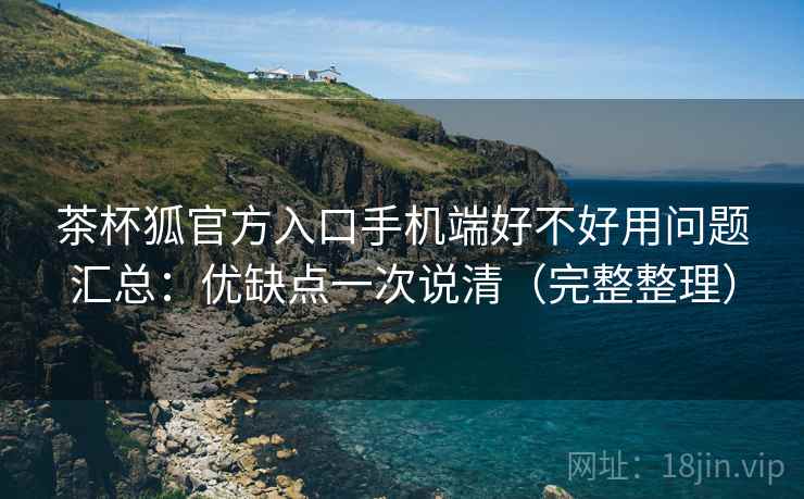 茶杯狐官方入口手机端好不好用问题汇总：优缺点一次说清（完整整理）