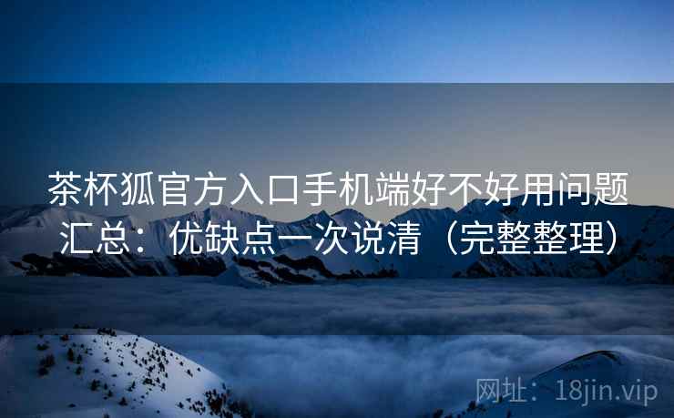 茶杯狐官方入口手机端好不好用问题汇总：优缺点一次说清（完整整理）