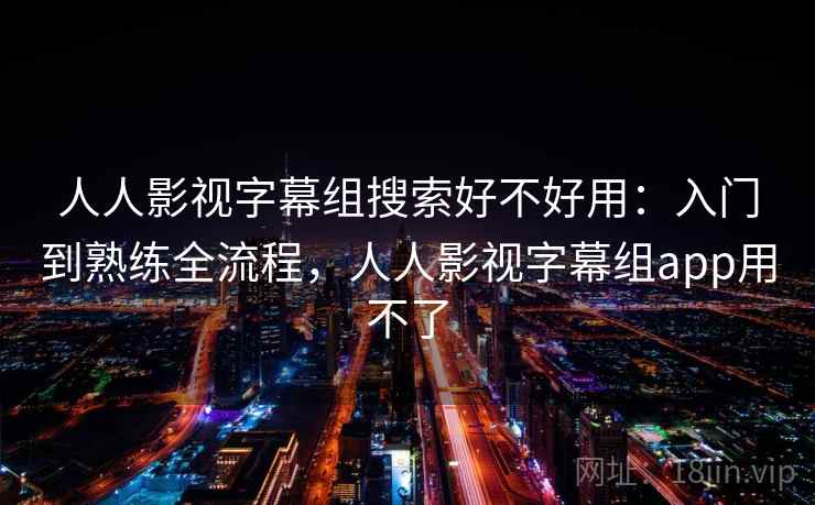 人人影视字幕组搜索好不好用：入门到熟练全流程，人人影视字幕组app用不了