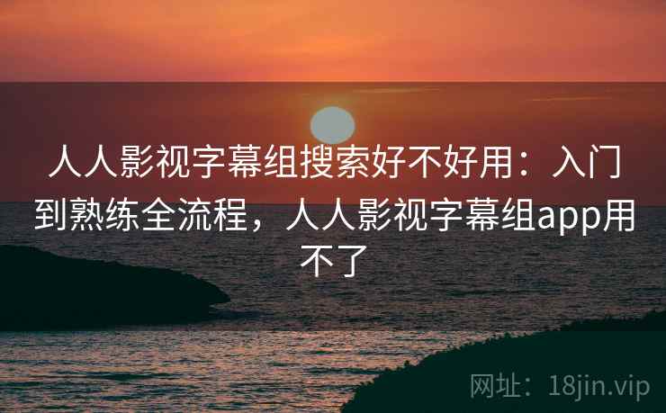 人人影视字幕组搜索好不好用：入门到熟练全流程，人人影视字幕组app用不了