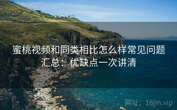 蜜桃视频和同类相比怎么样常见问题汇总：优缺点一次讲清